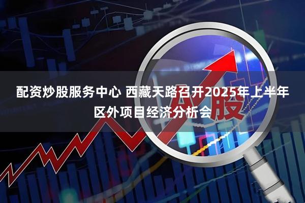 配资炒股服务中心 西藏天路召开2025年上半年区外项目经济分析会