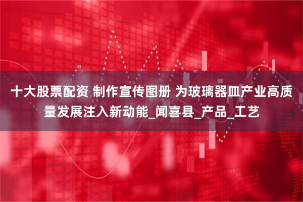 十大股票配资 制作宣传图册 为玻璃器皿产业高质量发展注入新动能_闻喜县_产品_工艺