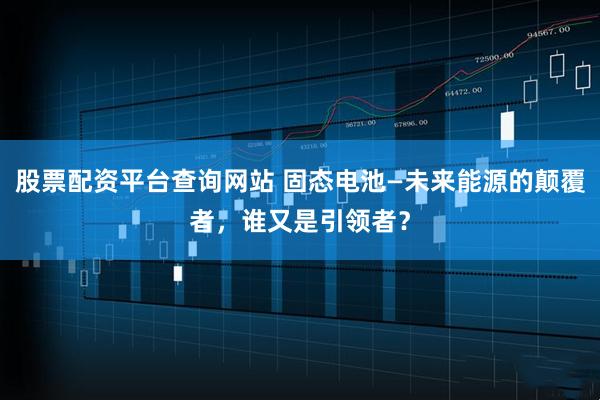 股票配资平台查询网站 固态电池—未来能源的颠覆者，谁又是引领者？