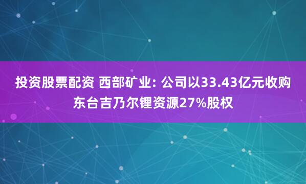 投资股票配资 西部矿业: 公司以33.43亿元收购东台吉乃尔锂资源27%股权