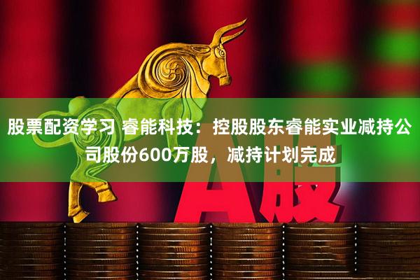 股票配资学习 睿能科技：控股股东睿能实业减持公司股份600万股，减持计划完成