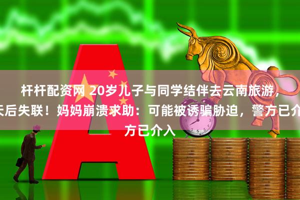 杆杆配资网 20岁儿子与同学结伴去云南旅游，9天后失联！妈妈崩溃求助：可能被诱骗胁迫，警方已介入