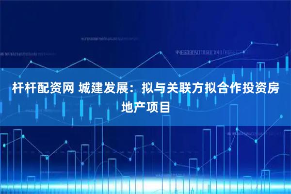 杆杆配资网 城建发展：拟与关联方拟合作投资房地产项目