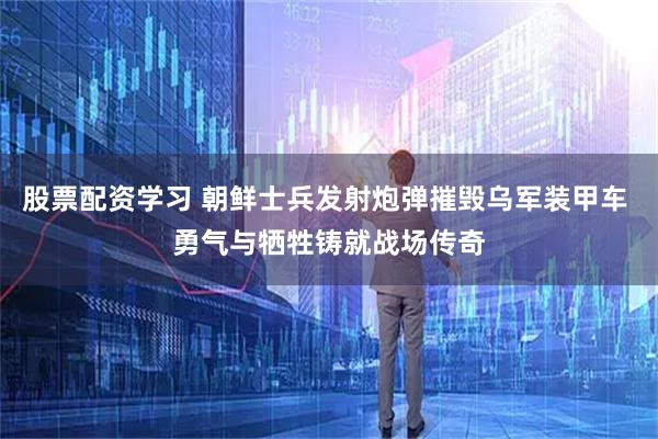股票配资学习 朝鲜士兵发射炮弹摧毁乌军装甲车 勇气与牺牲铸就战场传奇