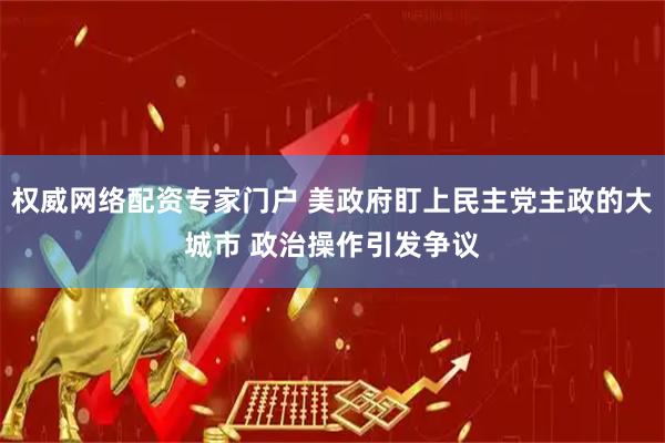 权威网络配资专家门户 美政府盯上民主党主政的大城市 政治操作引发争议