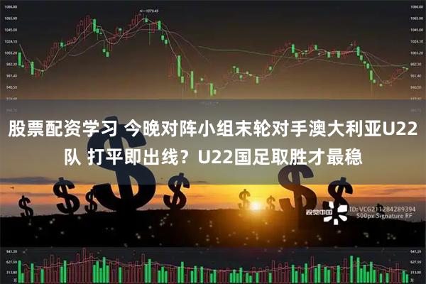 股票配资学习 今晚对阵小组末轮对手澳大利亚U22队 打平即出线？U22国足取胜才最稳