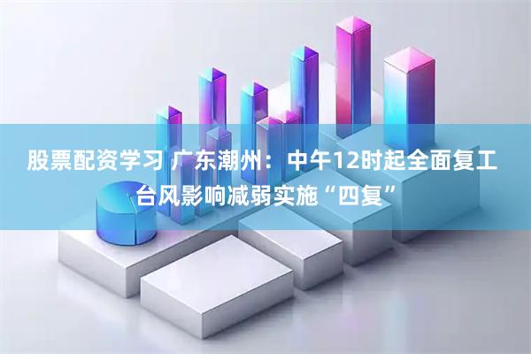 股票配资学习 广东潮州：中午12时起全面复工 台风影响减弱实施“四复”