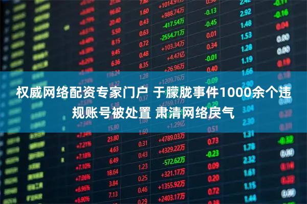 权威网络配资专家门户 于朦胧事件1000余个违规账号被处置 肃清网络戾气