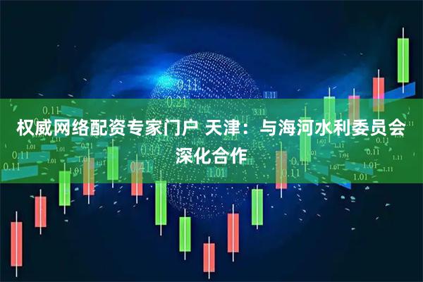 权威网络配资专家门户 天津：与海河水利委员会深化合作