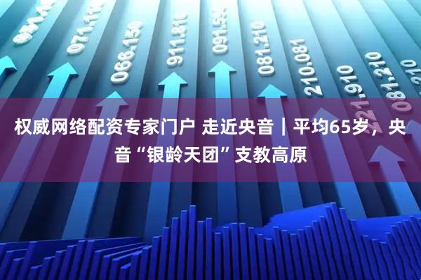 权威网络配资专家门户 走近央音｜平均65岁，央音“银龄天团”支教高原