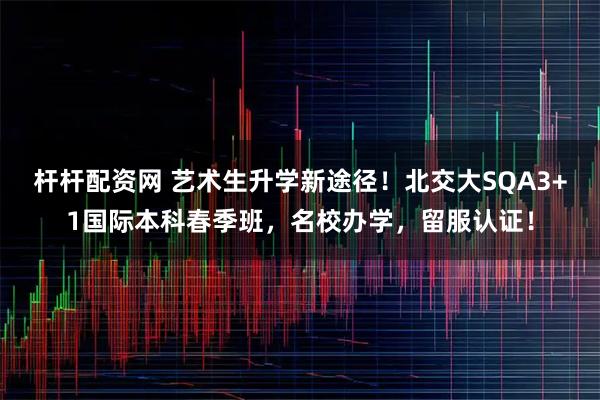 杆杆配资网 艺术生升学新途径！北交大SQA3+1国际本科春季班，名校办学，留服认证！