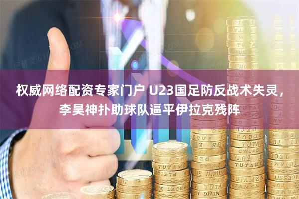 权威网络配资专家门户 U23国足防反战术失灵，李昊神扑助球队逼平伊拉克残阵