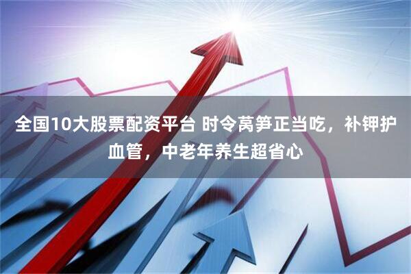 全国10大股票配资平台 时令莴笋正当吃，补钾护血管，中老年养生超省心