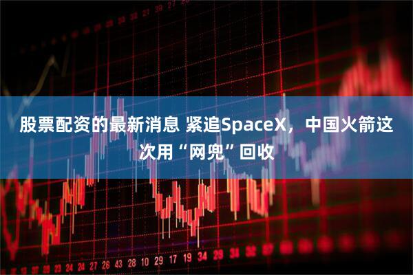 股票配资的最新消息 紧追SpaceX，中国火箭这次用“网兜”回收